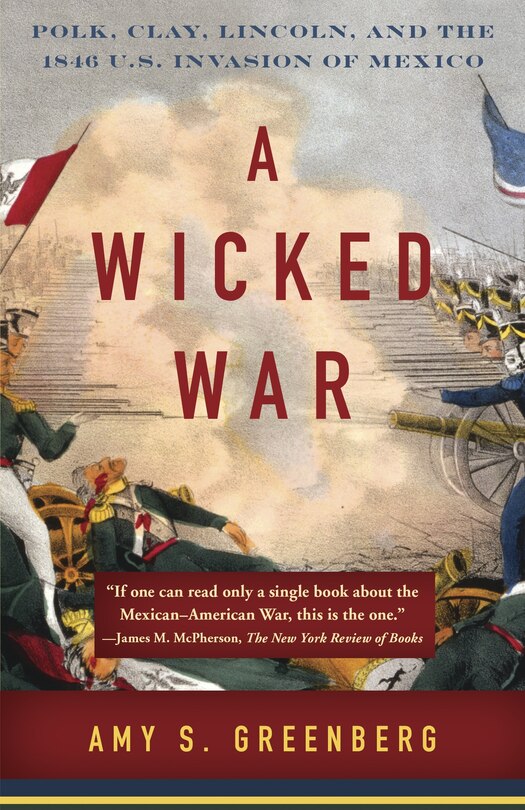 A Wicked War: Polk, Clay, Lincoln, And The 1846 U.s. Invasion Of Mexico