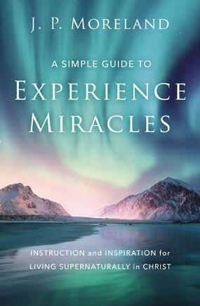 A Simple Guide To Experience Miracles: Instruction And Inspiration For Living Supernaturally In Christ