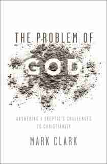 The Problem of God: Answering a Skeptic’s Challenges to Christianity by Mark Clark