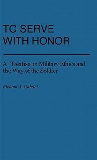 To Serve with Honor: A Treatise on Military Ethics and the Way of the Soldier