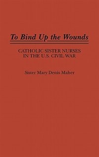 To Bind Up the Wounds: Catholic Sister Nurses in the U.S. Civil War