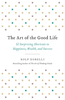 The Art of the Good Life: 52 Surprising Shortcuts to Happiness, Wealth, and Success