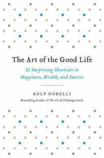 The Art of the Good Life: 52 Surprising Shortcuts to Happiness, Wealth, and Success by Rolf Dobelli