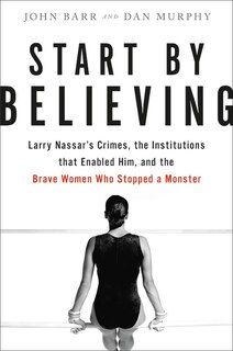 Start By Believing: Larry Nassar's Crimes, The Institutions That Enabled Him, And The Brave Women Who Stopped A Monster