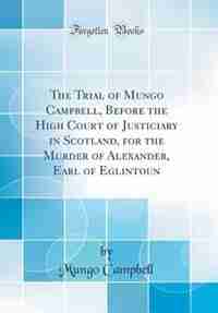 The Trial of Mungo Campbell, Before the High Court of Justiciary in Scotland, for the Murder of Alexander, Earl of Eglintoun (Classic Reprint) by Mungo Campbell