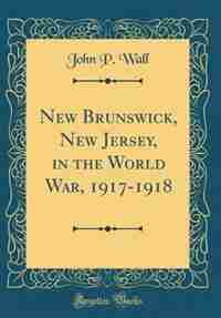 New Brunswick, New Jersey, in the World War, 1917-1918 (Classic Reprint) by John P. Wall