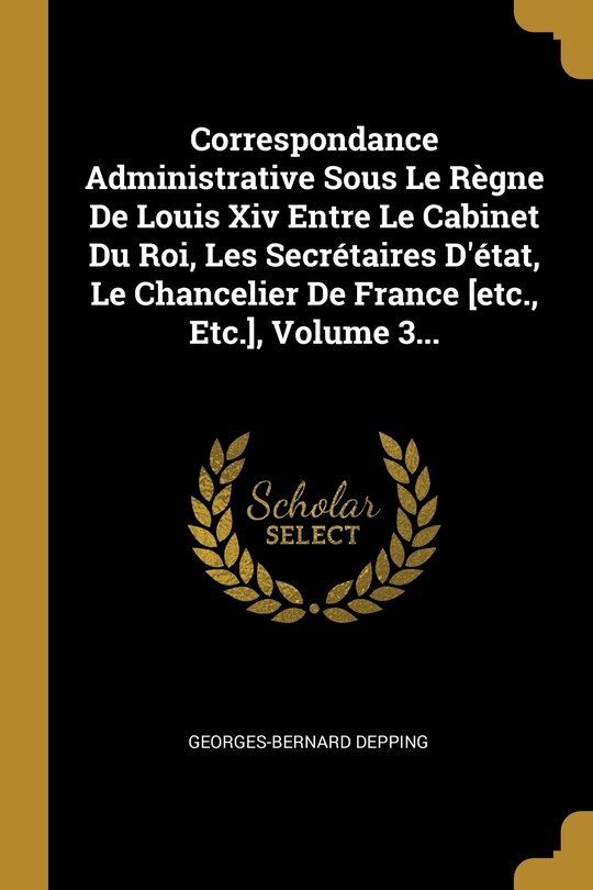 Front cover_Correspondance Administrative Sous Le Règne De Louis Xiv Entre Le Cabinet Du Roi, Les Secrétaires D'état, Le Chancelier De France [etc., Etc.], Volume 3...