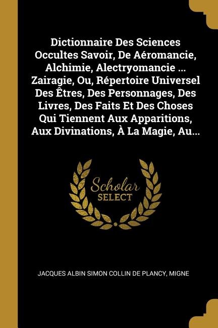 Front cover_Dictionnaire Des Sciences Occultes Savoir, De Aéromancie, Alchimie, Alectryomancie ... Zairagie, Ou, Répertoire Universel Des Êtres, Des Personnages, Des Livres, Des Faits Et Des Choses Qui Tiennent Aux Apparitions, Aux Divinations, À La Magie, Au...