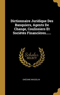 Front cover_Dictionnaire Juridique Des Banquiers, Agents De Change, Coulissiers Et Sociétés Financières......