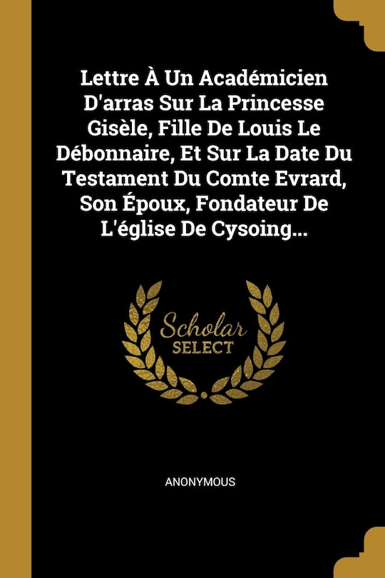 Couverture_Lettre À Un Académicien D'arras Sur La Princesse Gisèle, Fille De Louis Le Débonnaire, Et Sur La Date Du Testament Du Comte Evrard, Son Époux, Fondateur De L'église De Cysoing...