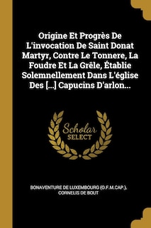 Couverture_Origine Et Progrès De L'invocation De Saint Donat Martyr, Contre Le Tonnere, La Foudre Et La Grêle, Établie Solemnellement Dans L'église Des [...] Capucins D'arlon...