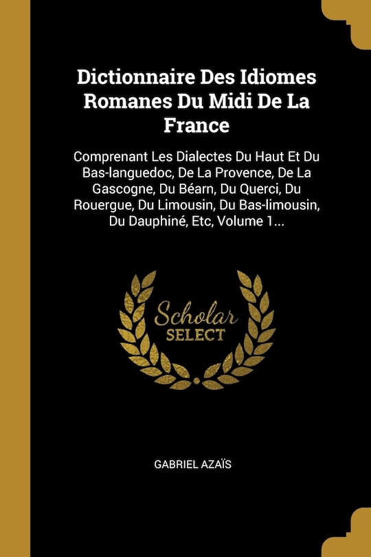 Dictionnaire Des Idiomes Romanes Du Midi De La France: Comprenant Les Dialectes Du Haut Et Du Bas-languedoc, De La Provence, De La Gascogne, Du Béarn, Du Querci, Du Rouergue, Du Limousin, Du Bas-limousin, Du Dauphiné, Etc, Volume 1...