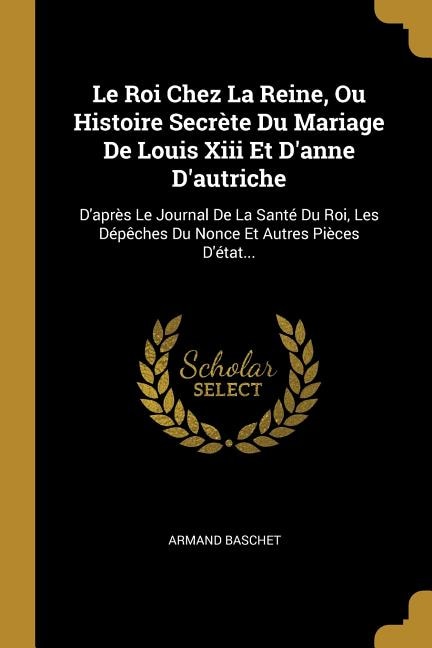 Le Roi Chez La Reine, Ou Histoire Secrète Du Mariage De Louis Xiii Et D'anne D'autriche: D'après Le Journal De La Santé Du Roi, Les Dépêches Du Nonce Et Autres Pièces D'état...