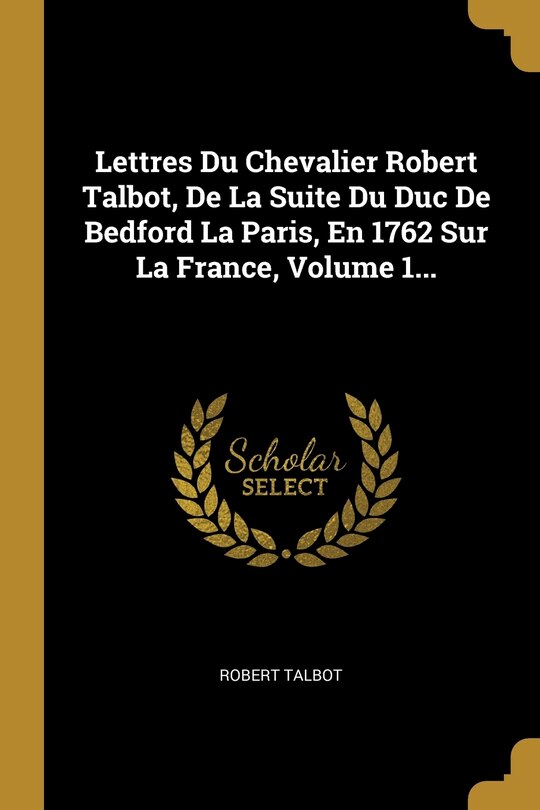 Front cover_Lettres Du Chevalier Robert Talbot, De La Suite Du Duc De Bedford La Paris, En 1762 Sur La France, Volume 1...