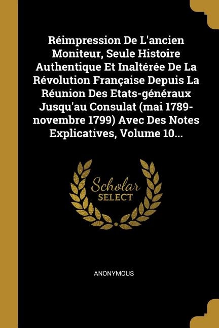 Couverture_Réimpression De L'ancien Moniteur, Seule Histoire Authentique Et Inaltérée De La Révolution Française Depuis La Réunion Des Etats-généraux Jusqu'au Consulat (mai 1789-novembre 1799) Avec Des Notes Explicatives, Volume 10...