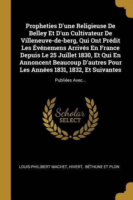 Propheties D'une Religieuse De Belley Et D'un Cultivateur De Villeneuve-de-berg, Qui Ont Prédit Les Événemens Arrivés En France Depuis Le 25 Juillet 1830, Et Qui En Annoncent Beaucoup D'autres Pour Les Années 1831, 1832, Et Suivantes: Publiées Avec...