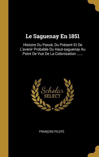 Le Saguenay En 1851: Histoire Du Passé, Du Présent Et De L'avenir Probable Du Haut-saguenay Au Point De Vue De La Coloni