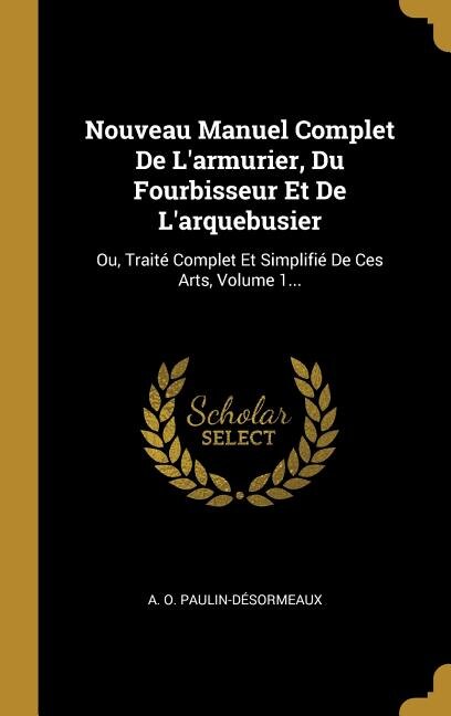 Nouveau Manuel Complet De L'armurier, Du Fourbisseur Et De L'arquebusier: Ou, Traité Complet Et Simplifié De Ces Arts, Volume 1...