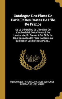 Catalogue Des Plans De Paris Et Des Cartes De L'île De France: De La Généralité, De L'élection, De L'archevêché, De La Vicomté, De L'université, Du Grenier À Sel