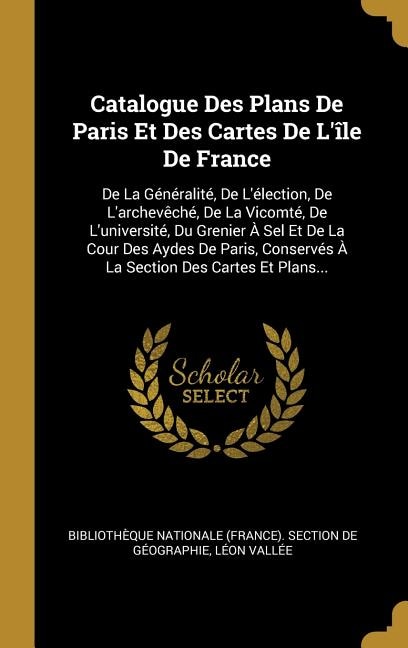 Catalogue Des Plans De Paris Et Des Cartes De L'île De France: De La Généralité, De L'élection, De L'archevêché, De La Vicomté, De L'université, Du Grenier À Sel