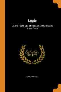 Logic: Or, the Right Use of Reason, in the Inquiry After Truth by Isaac Watts