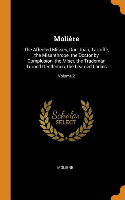 Molière: The Affected Misses, Don Juan, Tartuffe, the Misanthrope, the Doctor by Complusion, the Miser, the