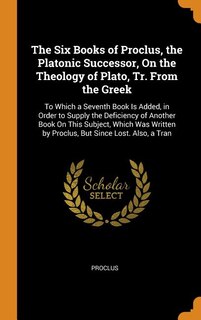 The Six Books of Proclus, the Platonic Successor, On the Theology of Plato, Tr. From the Greek: To Which a Seventh Book Is Added, in Order to Supply the Deficiency of Another Book On This Subject