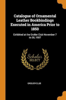 Catalogue of Ornamental Leather Bookbindings Executed in America Prior to 1850: Exhibited at the Grolier Club November 7 to 30, 1907