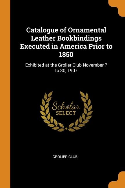 Catalogue of Ornamental Leather Bookbindings Executed in America Prior to 1850: Exhibited at the Grolier Club November 7 to 30, 1907