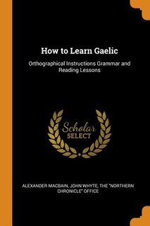 How to Learn Gaelic: Orthographical Instructions Grammar and Reading Lessons