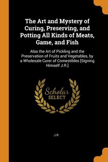 The Art and Mystery of Curing, Preserving, and Potting All Kinds of Meats, Game, and Fish: Also the Art of Pickling and the Preservation of Fruits and Vegetables, by a Wholesale Curer of Com