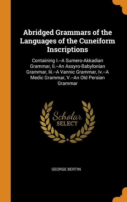 Abridged Grammars of the Languages of the Cuneiform Inscriptions: Containing I.--A Sumero-Akkadian Grammar, Ii.--An Assyro-Babylonian Grammar, Iii.--A Vannic Grammar