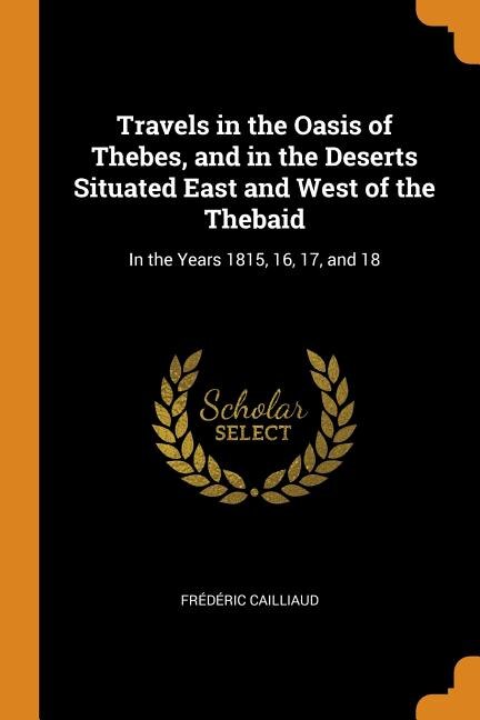 Travels in the Oasis of Thebes, and in the Deserts Situated East and West of the Thebaid: In the Years 1815, 16, 17, and 18