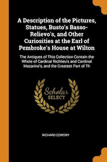 A Description of the Pictures, Statues, Busto's Basso-Relievo's, and Other Curiosities at the Earl of Pembroke's House at Wilton: The Antiques of This Collection Contain the Whole of Cardinal Richlieu's and Cardinal Mazarine's, a