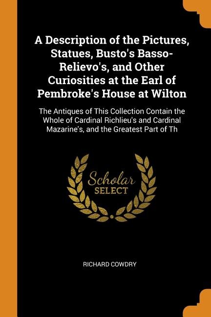 A Description of the Pictures, Statues, Busto's Basso-Relievo's, and Other Curiosities at the Earl of Pembroke's House at Wilton: The Antiques of This Collection Contain the Whole of Cardinal Richlieu's and Cardinal Mazarine's, a