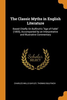 The Classic Myths in English Literature: Based Chiefly On Bulfinch's Age of Fable (1855), Accompanied by an Interpretative and Illustrative