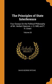 The Principles of State Interference: Four Essays On the Political Philosophy of Mr. Herbert Spencer, J. S. Mill, and T. H. Green; Volume