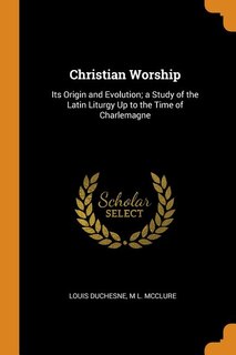 Christian Worship: Its Origin and Evolution; a Study of the Latin Liturgy Up to the Time of Charlemagne