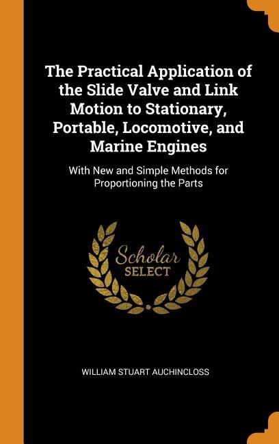 The Practical Application of the Slide Valve and Link Motion to Stationary, Portable, Locomotive, and Marine Engines: With New and Simple Methods for Proportioning the Parts