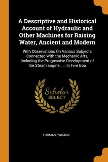 A Descriptive and Historical Account of Hydraulic and Other Machines for Raising Water, Ancient and Modern: With Observations On Various Subjects Connected With the Mechanic Arts, Including the Progressive D