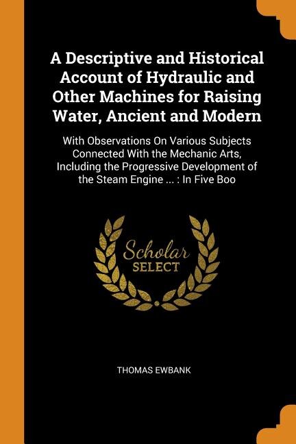 A Descriptive and Historical Account of Hydraulic and Other Machines for Raising Water, Ancient and Modern: With Observations On Various Subjects Connected With the Mechanic Arts, Including the Progressive D