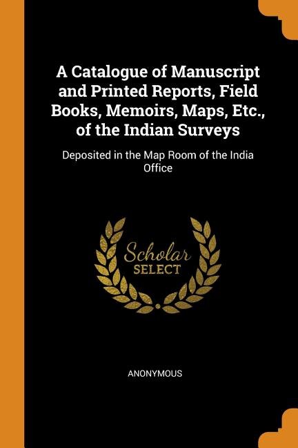 A Catalogue of Manuscript and Printed Reports, Field Books, Memoirs, Maps, Etc., of the Indian Surveys: Deposited in the Map Room of the India Office