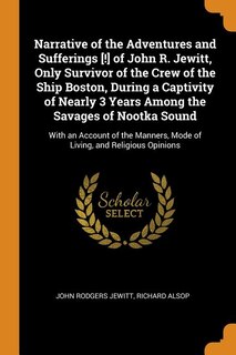 Narrative of the Adventures and Sufferings [!] of John R. Jewitt, Only Survivor of the Crew of the Ship Boston, During a Captivity of Nearly 3 Years Among the Savages of Nootka Sound: With an Account of the Manners, Mode of Living, and Religious Opinions