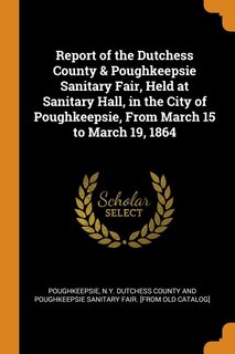 Front cover_Report of the Dutchess County & Poughkeepsie Sanitary Fair, Held at Sanitary Hall, in the City of Poughkeepsie, From March 15 to March 19, 1864