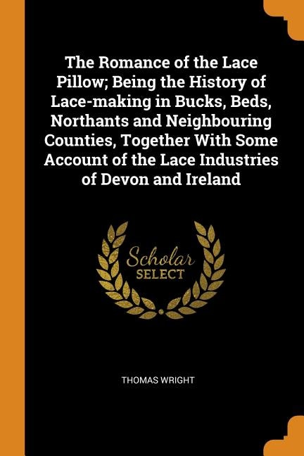 The Romance of the Lace Pillow; Being the History of Lace-making in Bucks, Beds, Northants and Neighbouring Counties, Together With Some Account of the Lace Industries of Devon and Ireland