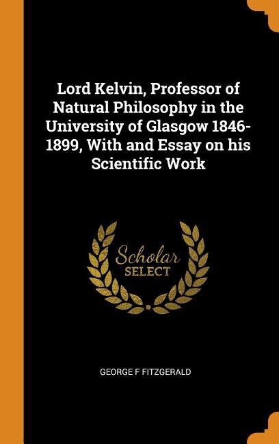 Lord Kelvin, Professor of Natural Philosophy in the University of Glasgow 1846-1899, With and Essay on his Scientific Work
