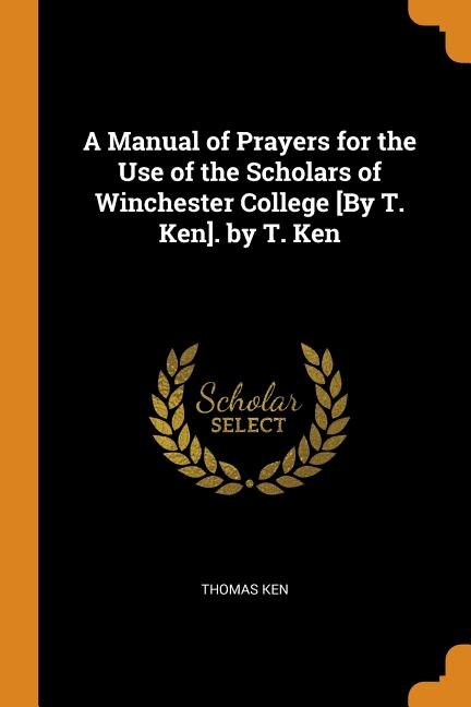 A Manual of Prayers for the Use of the Scholars of Winchester College [By T. Ken]. by T. Ken