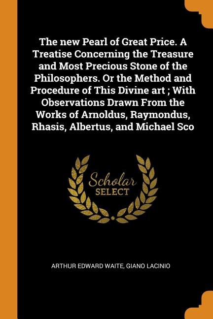 Front cover_The new Pearl of Great Price. A Treatise Concerning the Treasure and Most Precious Stone of the Philosophers. Or the Method and Procedure of This Divine art ; With Observations Drawn From the Works of Arnoldus, Raymondus, Rhasis, Albertus, and Michael Sco