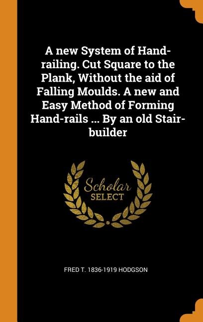 A new System of Hand-railing. Cut Square to the Plank, Without the aid of Falling Moulds. A new and Easy Method of Forming Hand-rails ... By an old Stair-builder