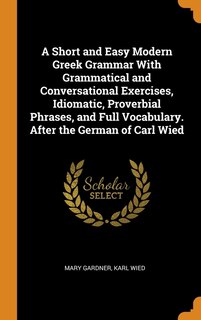 A Short and Easy Modern Greek Grammar With Grammatical and Conversational Exercises, Idiomatic, Proverbial Phrases, and Full Vocabulary. After the German of Carl Wied